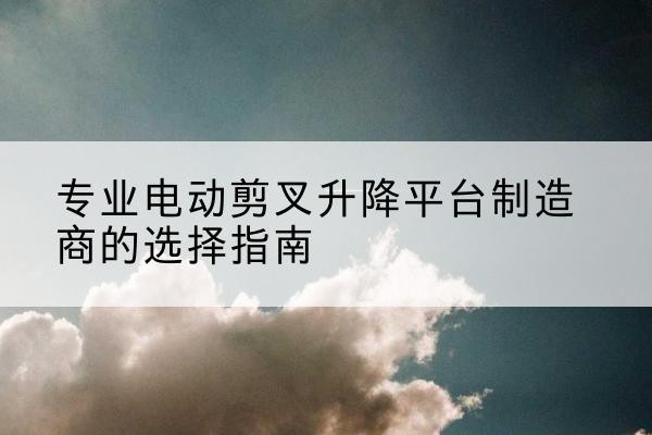 杭锦后旗电动剪叉升降平台厂家-专业电动剪叉升降平台制造商的选择指南