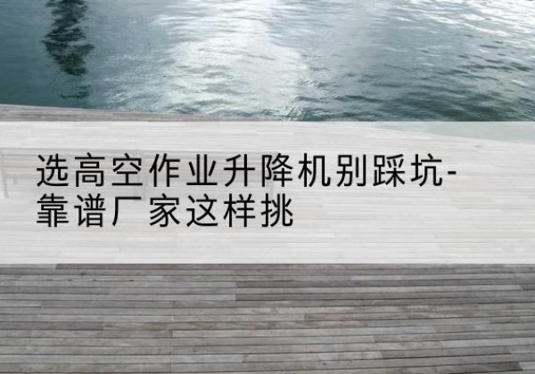 杭锦后旗剪叉式升降机厂家-选高空作业升降机别踩坑-靠谱厂家这样挑