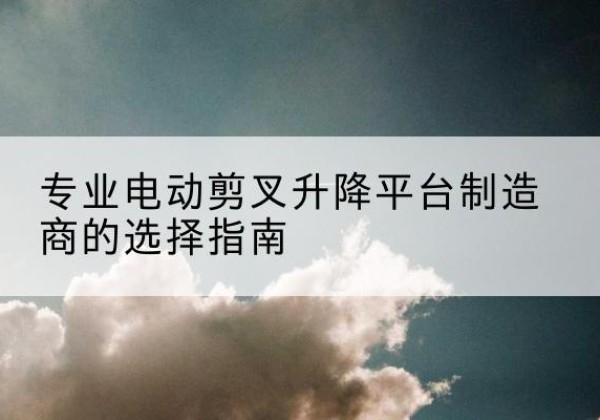 杭锦后旗电动剪叉升降平台厂家-专业电动剪叉升降平台制造商的选择指南